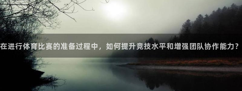 三亿体育：在进行体育比赛的准备过程中，如何提升竞技水平和增强团队协作能力？